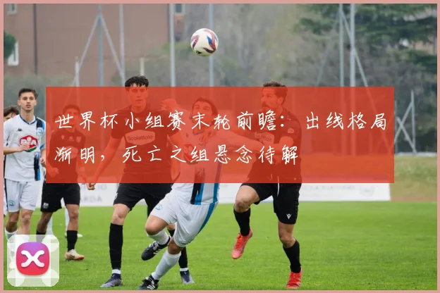世界杯小组赛末轮前瞻:出线格局渐明,死亡之组悬念待解