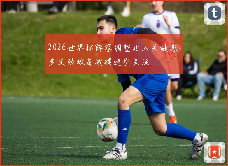 2026世界杯阵容调整进入关键期,多支劲旅备战提速引关注